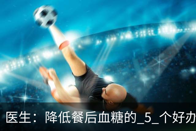 医生：降低餐后血糖的 5 个好办法，简单又便宜，90% 糖友还不知道