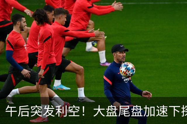 午后突发利空！大盘尾盘加速下探，又出啥事了？