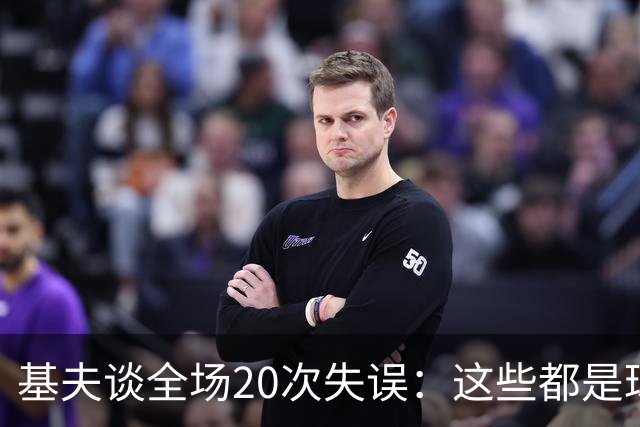基夫谈全场20次失误：这些都是球队磨合过程中很正常的现象