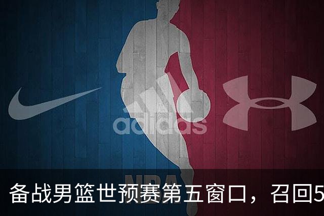 备战男篮世预赛第五窗口，召回5人+淘汰5人，晋级希望或大幅提升