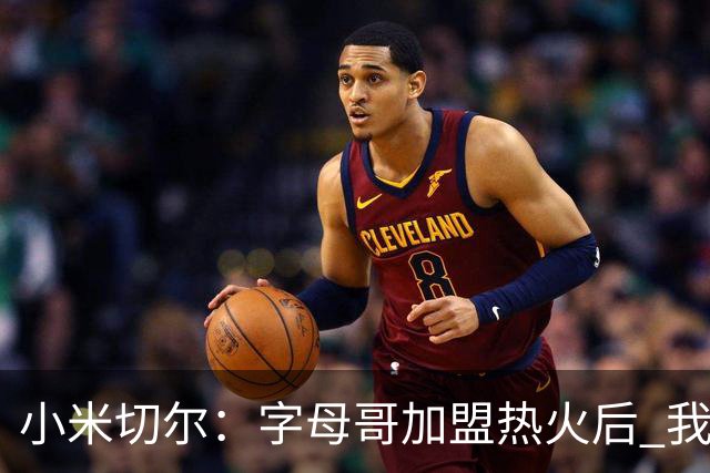 小米切尔：字母哥加盟热火后 我的防守更轻松 他运动能力出众