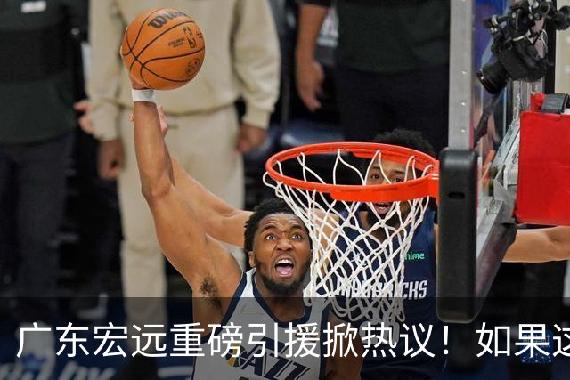 广东宏远重磅引援掀热议！如果这波运作成功落地，CBA其他球队难道只能继续陪跑？