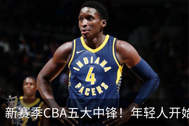 新赛季CBA五大中锋！年轻人开始登上舞台，谁是本土第一内线？