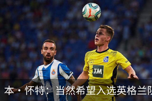 本·怀特：当然希望入选英格兰队，我会为此感到非常高兴