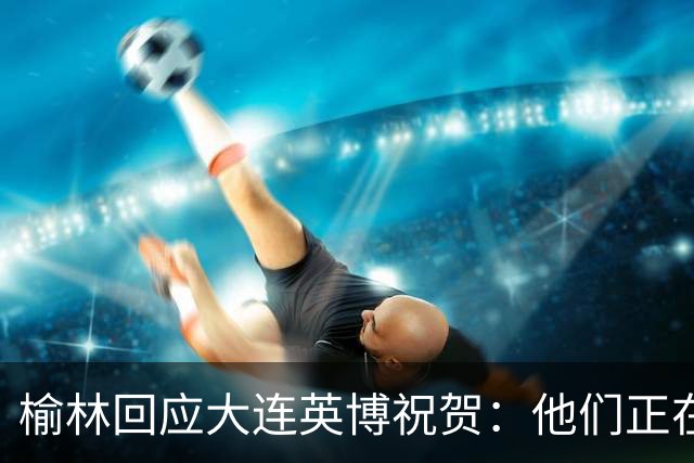 榆林回应大连英博祝贺：他们正在创造足球史上最不可思议的逆转