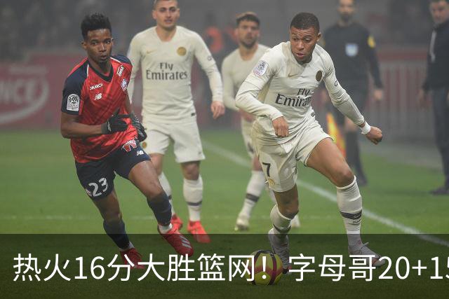 热火16分大胜篮网！字母哥20+15+9，克莱12+1兰德尔低效，波特爆发