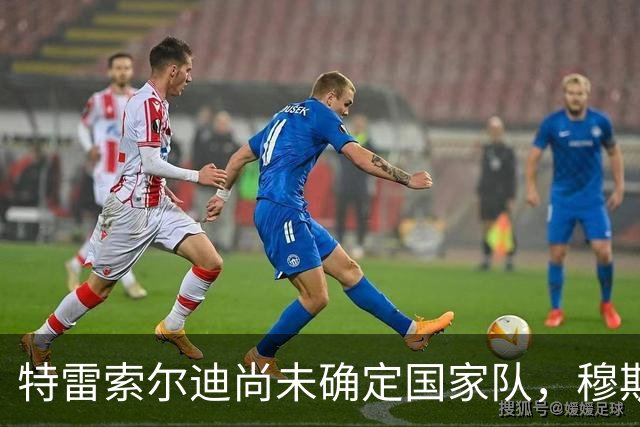 特雷索尔迪尚未确定国家队，穆斯塔菲：理解他，强行劝说没意义