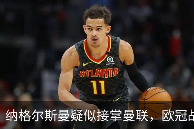 纳格尔斯曼疑似接掌曼联，欧冠战报解读豪门危机与机遇