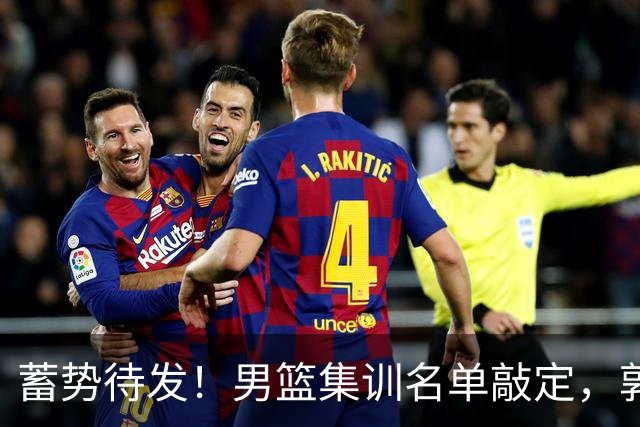 蓄势待发！男篮集训名单敲定，郭士强冲世界杯，盲猜12人都有谁