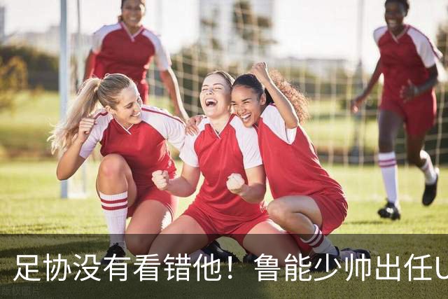 足协没有看错他！鲁能少帅出任U15国足主帅后，带队表现不俗