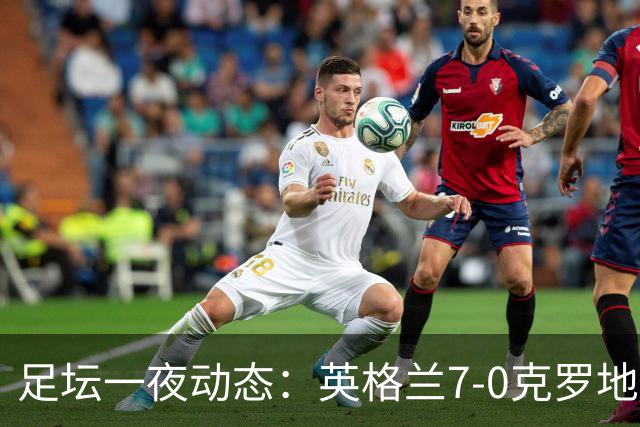 足坛一夜动态：英格兰7-0克罗地亚！西班牙3-1 C罗返回沙特