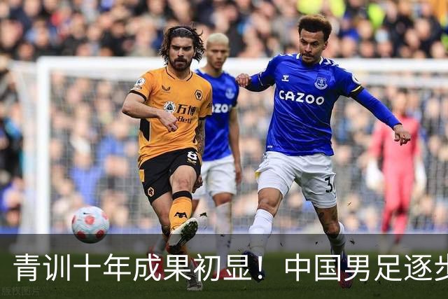 青训十年成果初显！中国男足逐步走出低谷，青年梯队全面复苏