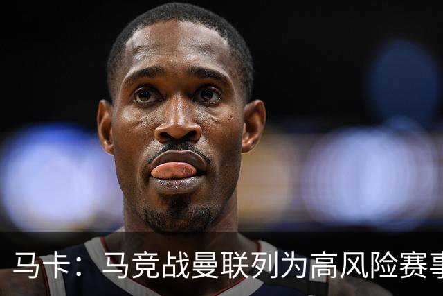马卡：马竞战曼联列为高风险赛事，超千名安保严阵以待