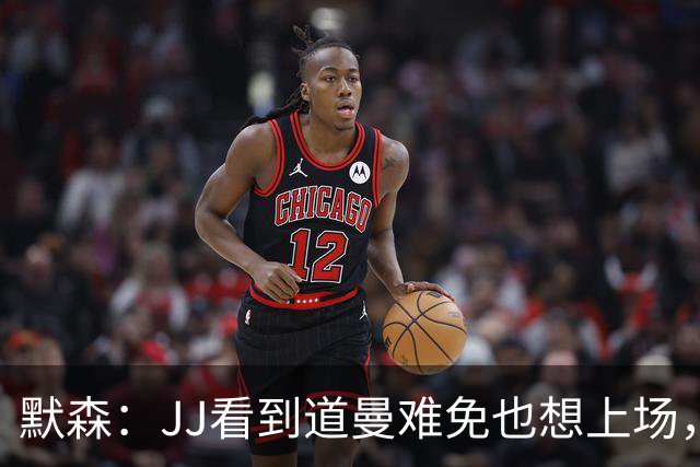 默森：JJ看到道曼难免也想上场，问题出在他的团队和家人