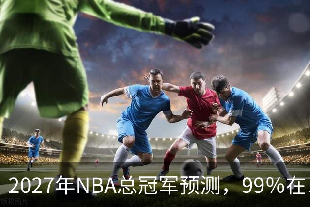 2027年NBA总冠军预测，99％在以下四支球队产生