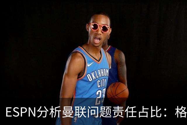 ESPN分析曼联问题责任占比：格雷泽50%，卡里克5%，球员15%