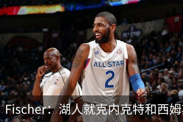 Fischer：湖人就克内克特&西姆斯互换与雄鹿进行初步讨论
