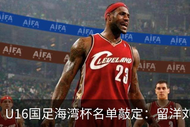 U16国足海湾杯名单敲定：留洋刘凯源、李东宸领衔 新帅迎首次大考