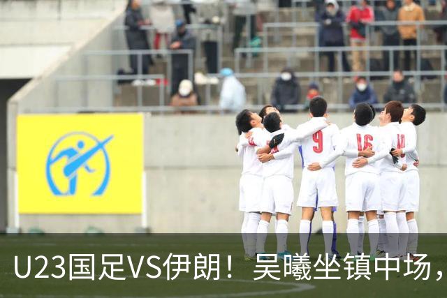 U23国足VS伊朗！吴曦坐镇中场，蒯纪闻+王钰栋领衔进攻，张玉宁冲锋